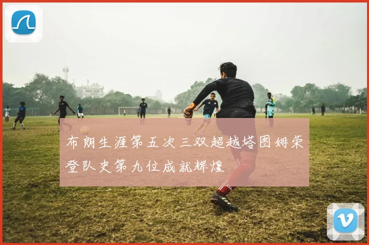 布朗生涯第五次三双超越塔图姆荣登队史第九位成就辉煌