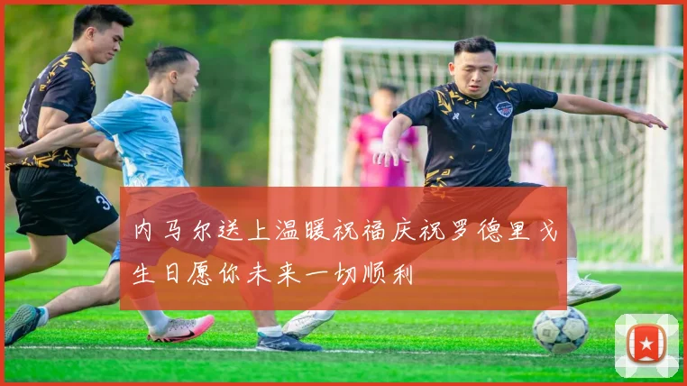 内马尔送上温暖祝福庆祝罗德里戈生日愿你未来一切顺利