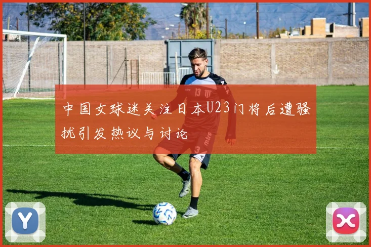 中国女球迷关注日本U23门将后遭骚扰引发热议与讨论