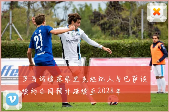 罗马诺透露弗里克经纪人与巴萨谈续约合同预计延续至2028年