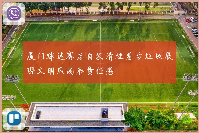 厦门球迷赛后自发清理看台垃圾展现文明风尚和责任感