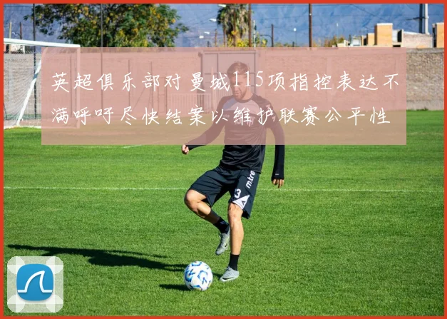英超俱乐部对曼城115项指控表达不满呼吁尽快结案以维护联赛公平性