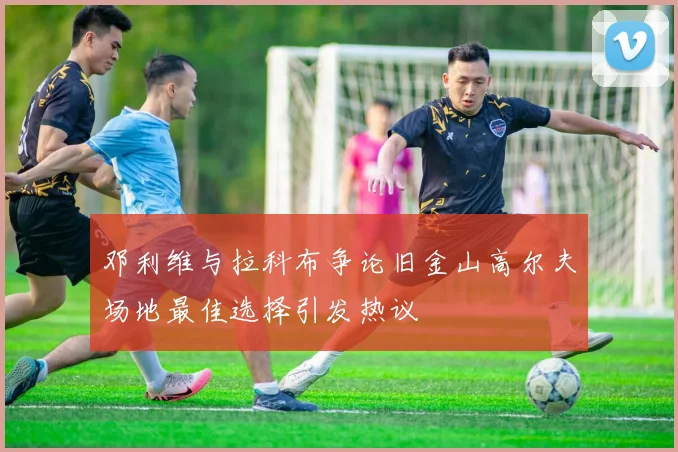 邓利维与拉科布争论旧金山高尔夫场地最佳选择引发热议