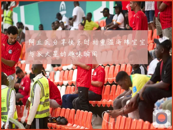 阿丘瓦分享快乐时刻重温海绵宝宝与派大星的趣味瞬间