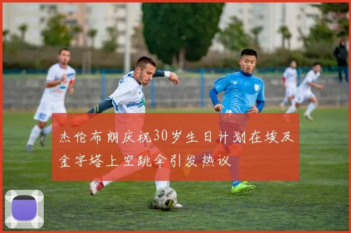 杰伦布朗庆祝30岁生日计划在埃及金字塔上空跳伞引发热议