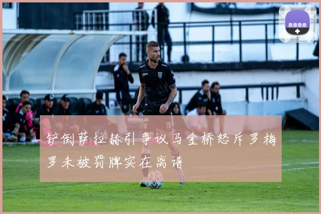 铲倒萨拉赫引争议马金桥怒斥罗梅罗未被罚牌实在离谱