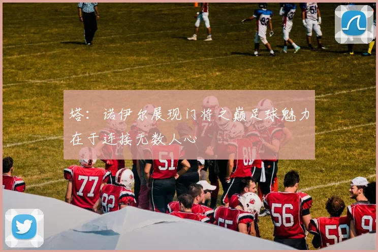 塔：诺伊尔展现门将之巅足球魅力在于连接无数人心