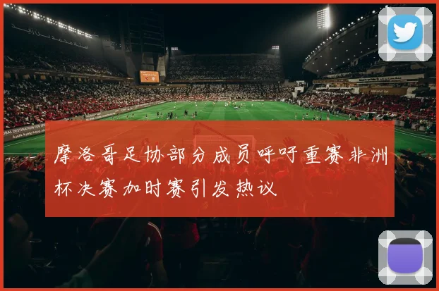 摩洛哥足协部分成员呼吁重赛非洲杯决赛加时赛引发热议