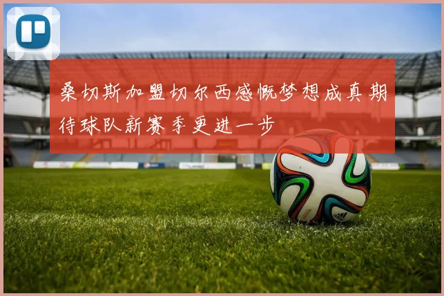 桑切斯加盟切尔西感慨梦想成真期待球队新赛季更进一步