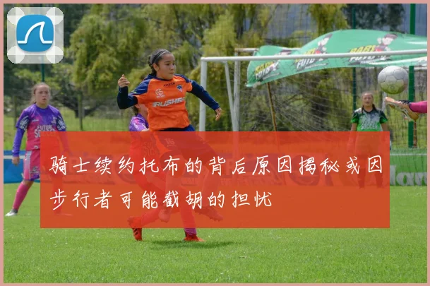 骑士续约托布的背后原因揭秘或因步行者可能截胡的担忧