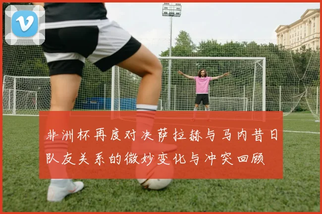 非洲杯再度对决萨拉赫与马内昔日队友关系的微妙变化与冲突回顾