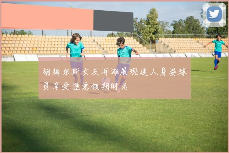 胡梅尔斯女友海滩展现迷人身姿球员享受惬意假期时光