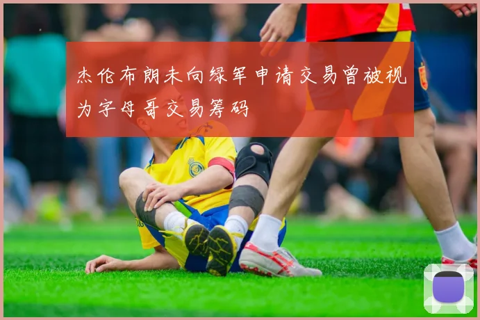杰伦布朗未向绿军申请交易曾被视为字母哥交易筹码