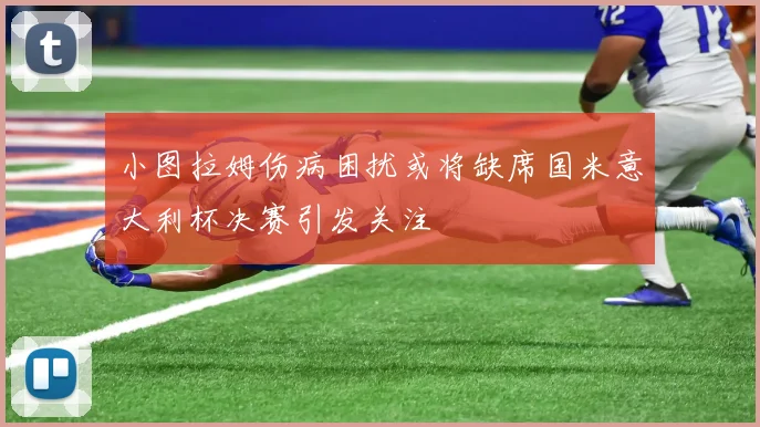 小图拉姆伤病困扰或将缺席国米意大利杯决赛引发关注