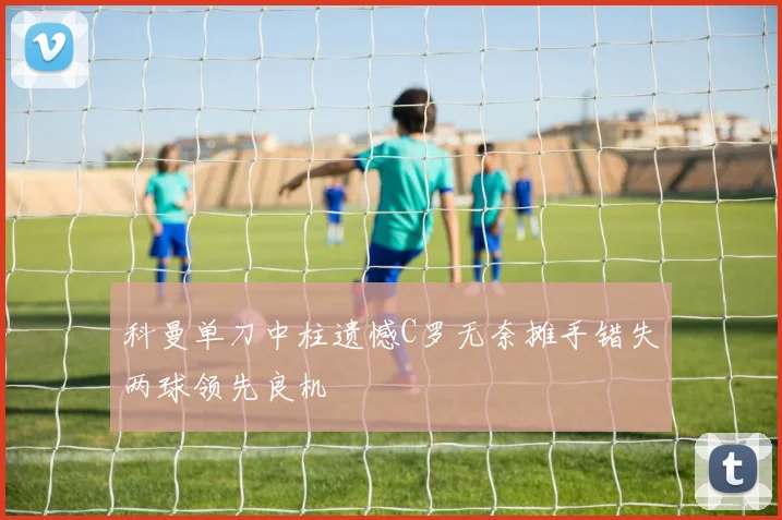科曼单刀中柱遗憾C罗无奈摊手错失两球领先良机