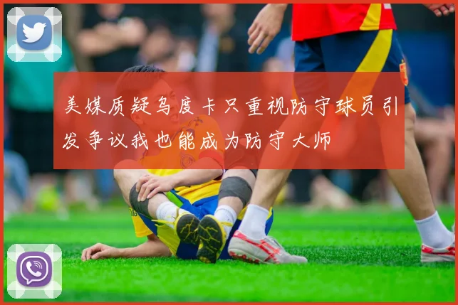 美媒质疑乌度卡只重视防守球员引发争议我也能成为防守大师