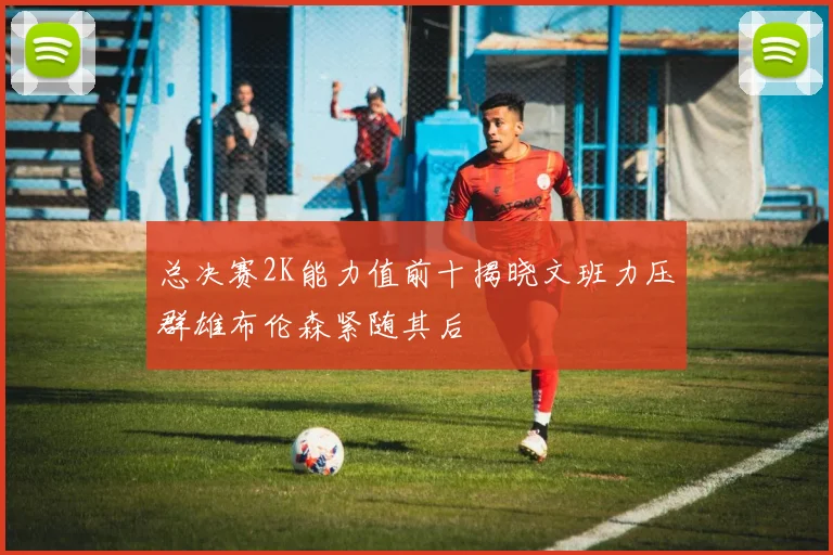 总决赛2K能力值前十揭晓文班力压群雄布伦森紧随其后